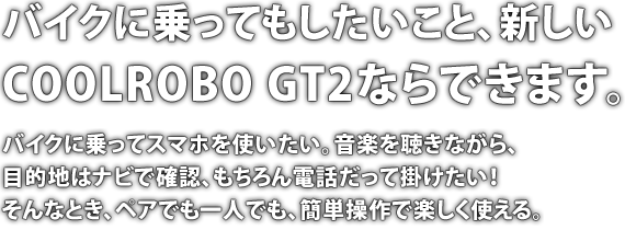 バイクに乗ってもしたいこと、新しいCOOLROBO GT2ならできます。